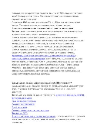 IMPROVE OUR YEAR-ON-YEAR ORGANIC TRAFFIC BY 20% IN QUARTER THREE
AND 25% IN QUARTER FOUR - THIS OBJECTIVE FOCUSES ON INCREASING
ORGANIC WEBSITE TRAFFIC.
GROW OUR SEO MARKET SHARE FROM 3% TO 5% IN THE NEXT FINANCIAL
YEAR - THIS OBJECTIVE FOCUSES ON GROWING MARKET SHARE.
HOW TO SET OBJECTIVES FOR DIFFERENT TYPES OF BUSINESSES
THE FOCUS OF YOUR OBJECTIVES WILL VARY DEPENDING ON WHETHER YOUR
BUSINESS IS TRANSACTIONAL OR INFORMATIONAL.
IF YOUR BUSINESS IS TRANSACTIONAL AND YOU HAVE AN E-COMMERCE
ELEMENT, YOU’LL WANT TO SET YOUR OBJECTIVES AROUND TRACKING SALES
AND LEAD CONVERSIONS. HOWEVER, IF YOU'RE A NON-ECOMMERCE
COMMERCIAL SITE, YOU’LL WANT TO FOCUS ON LEAD GENERATION.
IF YOUR BUSINESS IS INFORMATIONAL, YOU ARE MORE LIKELY TO SET
OBJECTIVES FOCUSING ON BRAND AWARENESS OR WEBSITE TRAFFIC.
REMEMBER, EVEN WHEN YOU HAVE FULLY IMPLEMENTED YOUR SEO
STRATEGY, SEO IS NEVER FINISHED. WITH SEO, YOU MAY NEED TO CHANGE
TACTICS MIDWAY THROUGH, PLAY A LONG GAME, AND WAIT TO SEE THE END
RESULTS. BUT WITH A SOLID SEO FOUNDATION IN PLACE – AND A LITTLE
PATIENCE – THE BENEFITS OF YOUR SEO STRATEGY SHOULD BECOME
APPARENT, LEADING TO A BETTER USER EXPERIENCE FOR CUSTOMERS AND
MORE CONVERSIONS FOR YOUR BUSINESS.
WHAT SKILLS DO YOU NEED TO BECOME AN SEO SPECIALIST?
COMPANIES RELY ON ORGANIC TRAFFIC TO INCREASE ONLINE VISIBILITY AND
WHEN IT WORKS, THEY ENJOY THE REWARDS OF SEO AS A LOW-COST
STRATEGY.
THERE ARE A NUMBER OF SKILLS YOU NEED TO SUCCEED IN THE AREA OF SEO.
KEYWORD RESEARCH
LINK BUILDING STRATEGY
CONTENT OPTIMIZATION
DATA ANALYSIS
CONTENT MARKETING OR COPYWRITING
TECHNICAL SEO
AS WELL AS THESE HARD, OR TECHNICAL SKILLS, YOU ALSO NEED TO CONSIDER
YOUR ‘SOFT SKILLS’, SUCH AS CRITICAL THINKING, COMMUNICATION, AND
TEAMWORK.
 