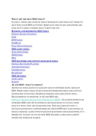 WHAT ARE THE BEST SEO TOOLS?
LUCKILY, THERE ARE LOADS OF GREAT RESOURCES AND TOOLS OUT THERE TO
HELP WITH YOUR SEO ACTIVITIES. SOME HAVE FREE PLANS AND OTHERS ARE
PAID, SO IT’S ABOUT FINDING WHAT’S BEST FOR YOU.
RANKING AND REPORTING SEO TOOLS
GOOGLE SEARCH CONSOLE
GA4
KWFINDER
SEMRUSH
PAGE SPEED INSIGHTS
SEO AUDIT TOOLS
SCREAMING FROG
SEOPTIMER
MOZ
SEO KEYWORD AND CONTENT RESEARCH TOOLS
GOOGLE KEYWORD PLANNER
ANSWERTHEPUBLIC
UBERSUGGEST
BUZZSUMO
SEO AI TOOLS
SEOCLARITY
SURFER
AI AND SEO - WHAT’S COMING?
ARTIFICIAL INTELLIGENCE IS ALREADY USED TO OPTIMIZE MANY AREAS OF
SEO. FROM USING TOOLS TO HELP WITH KEYWORD RESEARCH AND CONTENT
GENERATION TO GETTING AI-DRIVEN INSIGHTS AND USER INTENT INTEL.
DEVELOPMENTS TO MONITOR IN AI AND SEO ARE:
GOOGLE’S SEARCH GENERATIVE EXPERIENCE (SGE) - FEATURED SNIPPETS ON
STEROIDS, SGE USES AI TO GENERATE DETAILED RESULTS TO GIVE USERS
EXACTLY WHAT THEY ARE SEARCHING FOR. THIS INCLUDES NOT ONLY A
DETAILED GENERATIVE ANSWER (SIMILAR TOCHATGPT) BUT ALSO OFFERS AN
IMAGE CAROUSEL ALONG WITH SUGGESTED QUESTIONS AND SUGGESTIONS. IT’S
IMPORTANT TO KEEP AN EYE ON HOW SGE BECOMES A GREATER ELEMENT
WITHIN THE WORLD OF SEARCH.
 