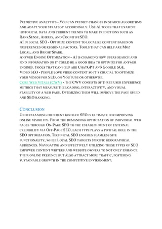 PREDICTIVE ANALYTICS - YOU CAN PREDICT CHANGES IN SEARCH ALGORITHMS
AND ADAPT YOUR STRATEGY ACCORDINGLY. USE AI TOOLS THAT EXAMINE
HISTORICAL DATA AND CURRENT TRENDS TO MAKE PREDICTIONS SUCH AS
RANKSENSE, AHREFS, AND COGNITIVESEO.
AI IN LOCAL SEO - OPTIMIZE CONTENT TO LOCALIZE CONTENT BASED ON
PREFERENCES OR REGIONAL FACTORS. TOOLS THAT CAN HELP ARE MOZ
LOCAL, AND BRIGHTSPARK.
ANSWER ENGINE OPTIMIZATION - AI IS CHANGING HOW USERS SEARCH AND
FIND INFORMATION SO IT COULD BE A GOOD IDEA TO OPTIMIZE FOR ANSWER
ENGINES. TOOLS THAT CAN HELP ARE CHATGPT AND GOOGLE SGE.
VIDEO SEO - PEOPLE LOVE VIDEO CONTENT SO IT’S CRUCIAL TO OPTIMIZE
YOUR VIDEOS FOR SEO, ON YOUTUBE OR OTHERWISE.
CORE WEB VITALS (CWV) - THE CWV CONSISTS OF THREE USER EXPERIENCE
METRICS THAT MEASURE THE LOADING, INTERACTIVITY, AND VISUAL
STABILITY OF A WEB PAGE. OPTIMIZING THEM WILL IMPROVE THE PAGE SPEED
AND SEO RANKING.
.
CONCLUSION
UNDERSTANDING DIFFERENT KINDS OF SEO IS ULTIMATE FOR IMPROVING
ONLINE VISIBILITY. FROM THE DEMANDING OPTIMIZATION OF INDIVIDUAL WEB
PAGES THROUGH ON-PAGE SEO TO THE ESTABLISHMENT OF EXTERNAL
CREDIBILITY VIA OFF-PAGE SEO, EACH TYPE PLAYS A PIVOTAL ROLE IN THE
SEO OPTIMIZATION. TECHNICAL SEO ENSURES SEAMLESS SITE
FUNCTIONALITY, WHILE LOCAL SEO TARGETS SPECIFIC GEOGRAPHICAL
AUDIENCES. NAVIGATING AND EFFECTIVELY UTILIZING THESE TYPES OF SEO
EMPOWER CONTENT WRITERS AND WEBSITE OWNERS TO NOT ONLY ENHANCE
THEIR ONLINE PRESENCE BUT ALSO ATTRACT MORE TRAFFIC, FOSTERING
SUSTAINABLE GROWTH IN THE COMPETITIVE ENVIRONMENT.
 