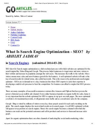 9/4/2014 What Is Search Engine Optimization - SEO? - Search Engines
http://goarticles.com/article/What-Is-Search-Engine-Optimization-SEO/8706217/ 1/2
Search by Author, Title or Content
Article Content
Home
Submit Articles
Author Guidelines
Publisher Guidelines
Content Feeds
RSS Feeds
FAQ
Contact Us
What Is Search Engine Optimization - SEO? by
ABHIJIT JADHAV
in Search Engines (submitted 2014-03-28)
SEO short for Search engine optimization is a fairly technical process with which websites are optimized for the
search engine like Yahoo/Bing and Google. This process helps businesses to traget more and more visitors to
their website and increase its popularity amongst the web users. This increases the traffic to the website. More
visitors means more sales and more business growth for the business. A well optimized website will rank at the
top of search results for related terms, also called keywords. This is the reason why professional search engine
optimizer - SEOs are in demand now a day, businesses hire these SEO experts to seek their expertise in
developing a sizable web presence to beat the competition. No business can afford to neglect the SEO process
today.
There are many examples of successful ecommerce ventures like Amazon and Flipkart that have proven the
power of internet as an realible sale channel. Every online business depends on organic traffic for sales, hence it
is very important that the website optimized for SEO to appear in top spot on result pages. The more optimized
a website is for maximum keywords, it will generate more traffic and as a result more sales for the company.
Google / Bing is visited by millions of visitors every day, these people search for each and everything on the
globe. The search engine displays the most related results on its search pages. A well SEO optimized website
will appear in top position on search engines. Hence the search engine becomes a channel with which the
business can reach out the potential customers and sell its products and services to them and increase sales
graph.
Apart for organic optimization there are other channels of marketing like social media marketing, video
 