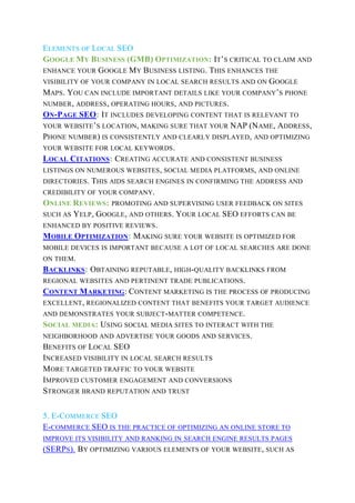 ELEMENTS OF LOCAL SEO
GOOGLE MY BUSINESS (GMB) OPTIMIZATION: IT’S CRITICAL TO CLAIM AND
ENHANCE YOUR GOOGLE MY BUSINESS LISTING. THIS ENHANCES THE
VISIBILITY OF YOUR COMPANY IN LOCAL SEARCH RESULTS AND ON GOOGLE
MAPS. YOU CAN INCLUDE IMPORTANT DETAILS LIKE YOUR COMPANY’S PHONE
NUMBER, ADDRESS, OPERATING HOURS, AND PICTURES.
ON-PAGE SEO: IT INCLUDES DEVELOPING CONTENT THAT IS RELEVANT TO
YOUR WEBSITE’S LOCATION, MAKING SURE THAT YOUR NAP (NAME, ADDRESS,
PHONE NUMBER) IS CONSISTENTLY AND CLEARLY DISPLAYED, AND OPTIMIZING
YOUR WEBSITE FOR LOCAL KEYWORDS.
LOCAL CITATIONS: CREATING ACCURATE AND CONSISTENT BUSINESS
LISTINGS ON NUMEROUS WEBSITES, SOCIAL MEDIA PLATFORMS, AND ONLINE
DIRECTORIES. THIS AIDS SEARCH ENGINES IN CONFIRMING THE ADDRESS AND
CREDIBILITY OF YOUR COMPANY.
ONLINE REVIEWS: PROMOTING AND SUPERVISING USER FEEDBACK ON SITES
SUCH AS YELP, GOOGLE, AND OTHERS. YOUR LOCAL SEO EFFORTS CAN BE
ENHANCED BY POSITIVE REVIEWS.
MOBILE OPTIMIZATION: MAKING SURE YOUR WEBSITE IS OPTIMIZED FOR
MOBILE DEVICES IS IMPORTANT BECAUSE A LOT OF LOCAL SEARCHES ARE DONE
ON THEM.
BACKLINKS: OBTAINING REPUTABLE, HIGH-QUALITY BACKLINKS FROM
REGIONAL WEBSITES AND PERTINENT TRADE PUBLICATIONS.
CONTENT MARKETING: CONTENT MARKETING IS THE PROCESS OF PRODUCING
EXCELLENT, REGIONALIZED CONTENT THAT BENEFITS YOUR TARGET AUDIENCE
AND DEMONSTRATES YOUR SUBJECT-MATTER COMPETENCE.
SOCIAL MEDIA: USING SOCIAL MEDIA SITES TO INTERACT WITH THE
NEIGHBORHOOD AND ADVERTISE YOUR GOODS AND SERVICES.
BENEFITS OF LOCAL SEO
INCREASED VISIBILITY IN LOCAL SEARCH RESULTS
MORE TARGETED TRAFFIC TO YOUR WEBSITE
IMPROVED CUSTOMER ENGAGEMENT AND CONVERSIONS
STRONGER BRAND REPUTATION AND TRUST
5. E-COMMERCE SEO
E-COMMERCE SEO IS THE PRACTICE OF OPTIMIZING AN ONLINE STORE TO
IMPROVE ITS VISIBILITY AND RANKING IN SEARCH ENGINE RESULTS PAGES
(SERPS). BY OPTIMIZING VARIOUS ELEMENTS OF YOUR WEBSITE, SUCH AS
 