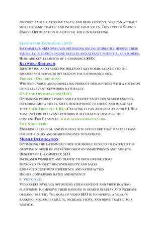 PRODUCT PAGES, CATEGORY PAGES, AND BLOG CONTENT, YOU CAN ATTRACT
MORE ORGANIC TRAFFIC AND INCREASE YOUR SALES. THIS TYPE OF SEARCH
ENGINE OPTIMIZATION IS A CRUCIAL ROLE IN MARKETING.
ELEMENTS OF E-COMMERCE SEO:
E-COMMERCE SEO INVOLVES OPTIMIZING ONLINE STORES TO IMPROVE THEIR
VISIBILITY IN SEARCH ENGINE RESULTS AND ATTRACT POTENTIAL CUSTOMERS.
HERE ARE KEY ELEMENTS OF E-COMMERCE SEO:
KEYWORD RESEARCH:
IDENTIFYING AND TARGETING RELEVANT KEYWORDS RELATED TO THE
PRODUCTS OR SERVICES OFFERED ON THE E-COMMERCE SITE.
PRODUCT DESCRIPTIONS:
WRITING UNIQUE AND COMPELLING PRODUCT DESCRIPTIONS WITH A FOCUS ON
USING RELEVANT KEYWORDS NATURALLY.
ON-PAGE OPTIMIZATION(SEO):
OPTIMIZING PRODUCT PAGES AND CATEGORY PAGES FOR SEARCH ENGINES,
INCLUDING META TITLES, META DESCRIPTIONS, HEADERS, AND IMAGE ALT
TEXT.USER-FRIENDLY URLS:CREATING CLEAN AND USER-FRIENDLY URLS
THAT INCLUDE RELEVANT EYWORDS D ACCURATELY DESCRIBE THE
CONTENT.FOR EXAMPLE:- WWW.GEEKSFORGEEKS.ORG
SITE STRUCTURE:
ENSURING A LOGICAL AND INTUITIVE SITE STRUCTURE THAT MAKES IT EASY
FOR BOTH USERS AND SEARCH ENGINES TO NAVIGATE.
MOBILE OPTIMIZATION:
OPTIMIZING THE E-COMMERCE SITE FOR MOBILE DEVICES TO CATER TO THE
GROWING NUMBER OF USERS WHO SHOP ON SMARTPHONES AND TABLETS.
BENEFITS OF E-COMMERCE SEO
INCREASED VISIBILITY AND TRAFFIC TO YOUR ONLINE STORE
IMPROVED PRODUCT DISCOVERABILITY AND SALES
ENHANCED CUSTOMER EXPERIENCE AND SATISFACTION
HIGHER CONVERSION RATES AND REVENUE
6. VIDEO SEO
VIDEO SEO INVOLVES OPTIMIZING VIDEO CONTENT AND VIDEO HOSTING
PLATFORMS TO IMPROVE THEIR RANKING IN SEARCH RESULTS AND INCREASE
ORGANIC TRAFFIC. THE GOAL OF VIDEO SEO IS TO IMPROVE A VIDEO’S
RANKING IN SEARCH RESULTS, INCREASE VIEWS, AND DRIVE TRAFFIC TO A
WEBSITE.
 