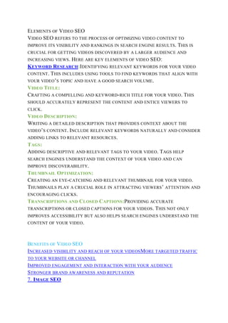 ELEMENTS OF VIDEO SEO
VIDEO SEO REFERS TO THE PROCESS OF OPTIMIZING VIDEO CONTENT TO
IMPROVE ITS VISIBILITY AND RANKINGS IN SEARCH ENGINE RESULTS. THIS IS
CRUCIAL FOR GETTING VIDEOS DISCOVERED BY A LARGER AUDIENCE AND
INCREASING VIEWS. HERE ARE KEY ELEMENTS OF VIDEO SEO:
KEYWORD RESEARCH:IDENTIFYING RELEVANT KEYWORDS FOR YOUR VIDEO
CONTENT. THIS INCLUDES USING TOOLS TO FIND KEYWORDS THAT ALIGN WITH
YOUR VIDEO’S TOPIC AND HAVE A GOOD SEARCH VOLUME.
VIDEO TITLE:
CRAFTING A COMPELLING AND KEYWORD-RICH TITLE FOR YOUR VIDEO. THIS
SHOULD ACCURATELY REPRESENT THE CONTENT AND ENTICE VIEWERS TO
CLICK.
VIDEO DESCRIPTION:
WRITING A DETAILED DESCRIPTION THAT PROVIDES CONTEXT ABOUT THE
VIDEO’S CONTENT. INCLUDE RELEVANT KEYWORDS NATURALLY AND CONSIDER
ADDING LINKS TO RELEVANT RESOURCES.
TAGS:
ADDING DESCRIPTIVE AND RELEVANT TAGS TO YOUR VIDEO. TAGS HELP
SEARCH ENGINES UNDERSTAND THE CONTEXT OF YOUR VIDEO AND CAN
IMPROVE DISCOVERABILITY.
THUMBNAIL OPTIMIZATION:
CREATING AN EYE-CATCHING AND RELEVANT THUMBNAIL FOR YOUR VIDEO.
THUMBNAILS PLAY A CRUCIAL ROLE IN ATTRACTING VIEWERS’ ATTENTION AND
ENCOURAGING CLICKS.
TRANSCRIPTIONS AND CLOSED CAPTIONS:PROVIDING ACCURATE
TRANSCRIPTIONS OR CLOSED CAPTIONS FOR YOUR VIDEOS. THIS NOT ONLY
IMPROVES ACCESSIBILITY BUT ALSO HELPS SEARCH ENGINES UNDERSTAND THE
CONTENT OF YOUR VIDEO.
BENEFITS OF VIDEO SEO
INCREASED VISIBILITY AND REACH OF YOUR VIDEOSMORE TARGETED TRAFFIC
TO YOUR WEBSITE OR CHANNEL
IMPROVED ENGAGEMENT AND INTERACTION WITH YOUR AUDIENCE
STRONGER BRAND AWARENESS AND REPUTATION
7. IMAGE SEO
 