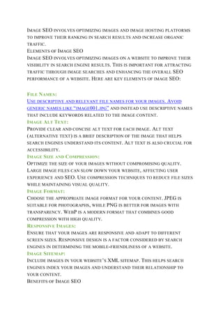 IMAGE SEO INVOLVES OPTIMIZING IMAGES AND IMAGE HOSTING PLATFORMS
TO IMPROVE THEIR RANKING IN SEARCH RESULTS AND INCREASE ORGANIC
TRAFFIC.
ELEMENTS OF IMAGE SEO
IMAGE SEO INVOLVES OPTIMIZING IMAGES ON A WEBSITE TO IMPROVE THEIR
VISIBILITY IN SEARCH ENGINE RESULTS. THIS IS IMPORTANT FOR ATTRACTING
TRAFFIC THROUGH IMAGE SEARCHES AND ENHANCING THE OVERALL SEO
PERFORMANCE OF A WEBSITE. HERE ARE KEY ELEMENTS OF IMAGE SEO:
FILE NAMES:
USE DESCRIPTIVE AND RELEVANT FILE NAMES FOR YOUR IMAGES. AVOID
GENERIC NAMES LIKE “IMAGE001.JPG” AND INSTEAD USE DESCRIPTIVE NAMES
THAT INCLUDE KEYWORDS RELATED TO THE IMAGE CONTENT.
IMAGE ALT TEXT:
PROVIDE CLEAR AND CONCISE ALT TEXT FOR EACH IMAGE. ALT TEXT
(ALTERNATIVE TEXT) IS A BRIEF DESCRIPTION OF THE IMAGE THAT HELPS
SEARCH ENGINES UNDERSTAND ITS CONTENT. ALT TEXT IS ALSO CRUCIAL FOR
ACCESSIBILITY.
IMAGE SIZE AND COMPRESSION:
OPTIMIZE THE SIZE OF YOUR IMAGES WITHOUT COMPROMISING QUALITY.
LARGE IMAGE FILES CAN SLOW DOWN YOUR WEBSITE, AFFECTING USER
EXPERIENCE AND SEO. USE COMPRESSION TECHNIQUES TO REDUCE FILE SIZES
WHILE MAINTAINING VISUAL QUALITY.
IMAGE FORMAT:
CHOOSE THE APPROPRIATE IMAGE FORMAT FOR YOUR CONTENT. JPEG IS
SUITABLE FOR PHOTOGRAPHS, WHILE PNG IS BETTER FOR IMAGES WITH
TRANSPARENCY. WEBP IS A MODERN FORMAT THAT COMBINES GOOD
COMPRESSION WITH HIGH QUALITY.
RESPONSIVE IMAGES:
ENSURE THAT YOUR IMAGES ARE RESPONSIVE AND ADAPT TO DIFFERENT
SCREEN SIZES. RESPONSIVE DESIGN IS A FACTOR CONSIDERED BY SEARCH
ENGINES IN DETERMINING THE MOBILE-FRIENDLINESS OF A WEBSITE.
IMAGE SITEMAP:
INCLUDE IMAGES IN YOUR WEBSITE’S XML SITEMAP. THIS HELPS SEARCH
ENGINES INDEX YOUR IMAGES AND UNDERSTAND THEIR RELATIONSHIP TO
YOUR CONTENT.
BENEFITS OF IMAGE SEO
 