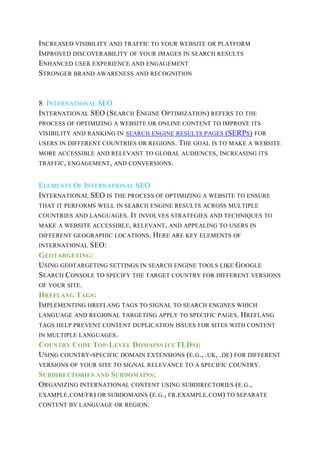 INCREASED VISIBILITY AND TRAFFIC TO YOUR WEBSITE OR PLATFORM
IMPROVED DISCOVERABILITY OF YOUR IMAGES IN SEARCH RESULTS
ENHANCED USER EXPERIENCE AND ENGAGEMENT
STRONGER BRAND AWARENESS AND RECOGNITION
8. INTERNATIONAL SEO
INTERNATIONAL SEO (SEARCH ENGINE OPTIMIZATION) REFERS TO THE
PROCESS OF OPTIMIZING A WEBSITE OR ONLINE CONTENT TO IMPROVE ITS
VISIBILITY AND RANKING IN SEARCH ENGINE RESULTS PAGES (SERPS) FOR
USERS IN DIFFERENT COUNTRIES OR REGIONS. THE GOAL IS TO MAKE A WEBSITE
MORE ACCESSIBLE AND RELEVANT TO GLOBAL AUDIENCES, INCREASING ITS
TRAFFIC, ENGAGEMENT, AND CONVERSIONS.
ELEMENTS OF INTERNATIONAL SEO
INTERNATIONAL SEO IS THE PROCESS OF OPTIMIZING A WEBSITE TO ENSURE
THAT IT PERFORMS WELL IN SEARCH ENGINE RESULTS ACROSS MULTIPLE
COUNTRIES AND LANGUAGES. IT INVOLVES STRATEGIES AND TECHNIQUES TO
MAKE A WEBSITE ACCESSIBLE, RELEVANT, AND APPEALING TO USERS IN
DIFFERENT GEOGRAPHIC LOCATIONS. HERE ARE KEY ELEMENTS OF
INTERNATIONAL SEO:
GEOTARGETING:
USING GEOTARGETING SETTINGS IN SEARCH ENGINE TOOLS LIKE GOOGLE
SEARCH CONSOLE TO SPECIFY THE TARGET COUNTRY FOR DIFFERENT VERSIONS
OF YOUR SITE.
HREFLANG TAGS:
IMPLEMENTING HREFLANG TAGS TO SIGNAL TO SEARCH ENGINES WHICH
LANGUAGE AND REGIONAL TARGETING APPLY TO SPECIFIC PAGES. HREFLANG
TAGS HELP PREVENT CONTENT DUPLICATION ISSUES FOR SITES WITH CONTENT
IN MULTIPLE LANGUAGES.
COUNTRY CODE TOP-LEVEL DOMAINS (CCTLDS):
USING COUNTRY-SPECIFIC DOMAIN EXTENSIONS (E.G., .UK, .DE) FOR DIFFERENT
VERSIONS OF YOUR SITE TO SIGNAL RELEVANCE TO A SPECIFIC COUNTRY.
SUBDIRECTORIES AND SUBDOMAINS:
ORGANIZING INTERNATIONAL CONTENT USING SUBDIRECTORIES (E.G.,
EXAMPLE.COM/FR) OR SUBDOMAINS (E.G., FR.EXAMPLE.COM) TO SEPARATE
CONTENT BY LANGUAGE OR REGION.
 