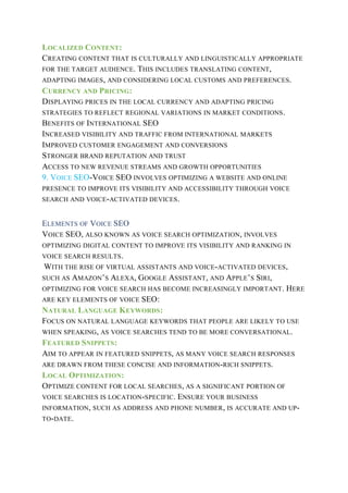 LOCALIZED CONTENT:
CREATING CONTENT THAT IS CULTURALLY AND LINGUISTICALLY APPROPRIATE
FOR THE TARGET AUDIENCE. THIS INCLUDES TRANSLATING CONTENT,
ADAPTING IMAGES, AND CONSIDERING LOCAL CUSTOMS AND PREFERENCES.
CURRENCY AND PRICING:
DISPLAYING PRICES IN THE LOCAL CURRENCY AND ADAPTING PRICING
STRATEGIES TO REFLECT REGIONAL VARIATIONS IN MARKET CONDITIONS.
BENEFITS OF INTERNATIONAL SEO
INCREASED VISIBILITY AND TRAFFIC FROM INTERNATIONAL MARKETS
IMPROVED CUSTOMER ENGAGEMENT AND CONVERSIONS
STRONGER BRAND REPUTATION AND TRUST
ACCESS TO NEW REVENUE STREAMS AND GROWTH OPPORTUNITIES
9. VOICE SEO-VOICE SEO INVOLVES OPTIMIZING A WEBSITE AND ONLINE
PRESENCE TO IMPROVE ITS VISIBILITY AND ACCESSIBILITY THROUGH VOICE
SEARCH AND VOICE-ACTIVATED DEVICES.
ELEMENTS OF VOICE SEO
VOICE SEO, ALSO KNOWN AS VOICE SEARCH OPTIMIZATION, INVOLVES
OPTIMIZING DIGITAL CONTENT TO IMPROVE ITS VISIBILITY AND RANKING IN
VOICE SEARCH RESULTS.
WITH THE RISE OF VIRTUAL ASSISTANTS AND VOICE-ACTIVATED DEVICES,
SUCH AS AMAZON’S ALEXA, GOOGLE ASSISTANT, AND APPLE’S SIRI,
OPTIMIZING FOR VOICE SEARCH HAS BECOME INCREASINGLY IMPORTANT. HERE
ARE KEY ELEMENTS OF VOICE SEO:
NATURAL LANGUAGE KEYWORDS:
FOCUS ON NATURAL LANGUAGE KEYWORDS THAT PEOPLE ARE LIKELY TO USE
WHEN SPEAKING, AS VOICE SEARCHES TEND TO BE MORE CONVERSATIONAL.
FEATURED SNIPPETS:
AIM TO APPEAR IN FEATURED SNIPPETS, AS MANY VOICE SEARCH RESPONSES
ARE DRAWN FROM THESE CONCISE AND INFORMATION-RICH SNIPPETS.
LOCAL OPTIMIZATION:
OPTIMIZE CONTENT FOR LOCAL SEARCHES, AS A SIGNIFICANT PORTION OF
VOICE SEARCHES IS LOCATION-SPECIFIC. ENSURE YOUR BUSINESS
INFORMATION, SUCH AS ADDRESS AND PHONE NUMBER, IS ACCURATE AND UP-
TO-DATE.
 