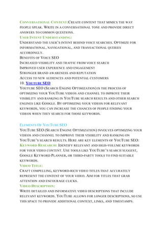 CONVERSATIONAL CONTENT:CREATE CONTENT THAT MIMICS THE WAY
PEOPLE SPEAK. WRITE IN A CONVERSATIONAL TONE AND PROVIDE DIRECT
ANSWERS TO COMMON QUESTIONS.
USER INTENT UNDERSTANDING:
UNDERSTAND THE USER’S INTENT BEHIND VOICE SEARCHES. OPTIMIZE FOR
INFORMATIONAL, NAVIGATIONAL, AND TRANSACTIONAL QUERIES
ACCORDINGLY.
BENEFITS OF VOICE SEO
INCREASED VISIBILITY AND TRAFFIC FROM VOICE SEARCH
IMPROVED USER EXPERIENCE AND ENGAGEMENT
STRONGER BRAND AWARENESS AND REPUTATION
ACCESS TO NEW AUDIENCES AND POTENTIAL CUSTOMERS
10. YOUTUBE SEO
YOUTUBE SEO (SEARCH ENGINE OPTIMIZATION) IS THE PROCESS OF
OPTIMIZING YOUR YOUTUBE VIDEOS AND CHANNEL TO IMPROVE THEIR
VISIBILITY AND RANKING IN YOUTUBE SEARCH RESULTS AND OTHER SEARCH
ENGINES LIKE GOOGLE. BY OPTIMIZING YOUR VIDEOS FOR RELEVANT
KEYWORDS, YOU CAN INCREASE THE CHANCES OF PEOPLE FINDING YOUR
VIDEOS WHEN THEY SEARCH FOR THOSE KEYWORDS.
ELEMENTS OF YOUTUBE SEO
YOUTUBE SEO (SEARCH ENGINE OPTIMIZATION) INVOLVES OPTIMIZING YOUR
VIDEOS AND CHANNEL TO IMPROVE THEIR VISIBILITY AND RANKING ON
YOUTUBE’S SEARCH RESULTS. HERE ARE KEY ELEMENTS OF YOUTUBE SEO:
KEYWORD RESEARCH: IDENTIFY RELEVANT AND HIGH-VOLUME KEYWORDS
FOR YOUR VIDEO CONTENT. USE TOOLS LIKE YOUTUBE’S SEARCH SUGGEST,
GOOGLE KEYWORD PLANNER, OR THIRD-PARTY TOOLS TO FIND SUITABLE
KEYWORDS.
VIDEO TITLE:
CRAFT COMPELLING, KEYWORD-RICH VIDEO TITLES THAT ACCURATELY
REPRESENT THE CONTENT OF YOUR VIDEO. AIM FOR TITLES THAT GRAB
ATTENTION AND ENCOURAGE CLICKS.
VIDEO DESCRIPTION:
WRITE DETAILED AND INFORMATIVE VIDEO DESCRIPTIONS THAT INCLUDE
RELEVANT KEYWORDS. YOUTUBE ALLOWS FOR LONGER DESCRIPTIONS, SO USE
THIS SPACE TO PROVIDE ADDITIONAL CONTEXT, LINKS, AND TIMESTAMPS.
 