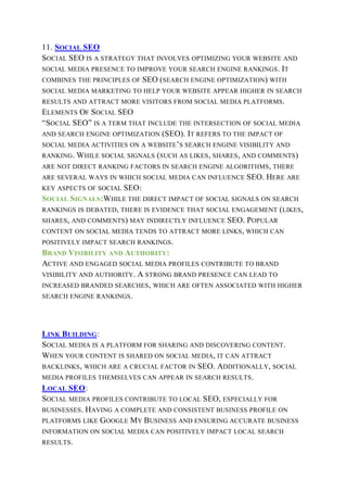 11. SOCIAL SEO
SOCIAL SEO IS A STRATEGY THAT INVOLVES OPTIMIZING YOUR WEBSITE AND
SOCIAL MEDIA PRESENCE TO IMPROVE YOUR SEARCH ENGINE RANKINGS. IT
COMBINES THE PRINCIPLES OF SEO (SEARCH ENGINE OPTIMIZATION) WITH
SOCIAL MEDIA MARKETING TO HELP YOUR WEBSITE APPEAR HIGHER IN SEARCH
RESULTS AND ATTRACT MORE VISITORS FROM SOCIAL MEDIA PLATFORMS.
ELEMENTS OF SOCIAL SEO
“SOCIAL SEO” IS A TERM THAT INCLUDE THE INTERSECTION OF SOCIAL MEDIA
AND SEARCH ENGINE OPTIMIZATION (SEO). IT REFERS TO THE IMPACT OF
SOCIAL MEDIA ACTIVITIES ON A WEBSITE’S SEARCH ENGINE VISIBILITY AND
RANKING. WHILE SOCIAL SIGNALS (SUCH AS LIKES, SHARES, AND COMMENTS)
ARE NOT DIRECT RANKING FACTORS IN SEARCH ENGINE ALGORITHMS, THERE
ARE SEVERAL WAYS IN WHICH SOCIAL MEDIA CAN INFLUENCE SEO. HERE ARE
KEY ASPECTS OF SOCIAL SEO:
SOCIAL SIGNALS:WHILE THE DIRECT IMPACT OF SOCIAL SIGNALS ON SEARCH
RANKINGS IS DEBATED, THERE IS EVIDENCE THAT SOCIAL ENGAGEMENT (LIKES,
SHARES, AND COMMENTS) MAY INDIRECTLY INFLUENCE SEO. POPULAR
CONTENT ON SOCIAL MEDIA TENDS TO ATTRACT MORE LINKS, WHICH CAN
POSITIVELY IMPACT SEARCH RANKINGS.
BRAND VISIBILITY AND AUTHORITY:
ACTIVE AND ENGAGED SOCIAL MEDIA PROFILES CONTRIBUTE TO BRAND
VISIBILITY AND AUTHORITY. A STRONG BRAND PRESENCE CAN LEAD TO
INCREASED BRANDED SEARCHES, WHICH ARE OFTEN ASSOCIATED WITH HIGHER
SEARCH ENGINE RANKINGS.
LINK BUILDING:
SOCIAL MEDIA IS A PLATFORM FOR SHARING AND DISCOVERING CONTENT.
WHEN YOUR CONTENT IS SHARED ON SOCIAL MEDIA, IT CAN ATTRACT
BACKLINKS, WHICH ARE A CRUCIAL FACTOR IN SEO. ADDITIONALLY, SOCIAL
MEDIA PROFILES THEMSELVES CAN APPEAR IN SEARCH RESULTS.
LOCAL SEO:
SOCIAL MEDIA PROFILES CONTRIBUTE TO LOCAL SEO, ESPECIALLY FOR
BUSINESSES. HAVING A COMPLETE AND CONSISTENT BUSINESS PROFILE ON
PLATFORMS LIKE GOOGLE MY BUSINESS AND ENSURING ACCURATE BUSINESS
INFORMATION ON SOCIAL MEDIA CAN POSITIVELY IMPACT LOCAL SEARCH
RESULTS.
 