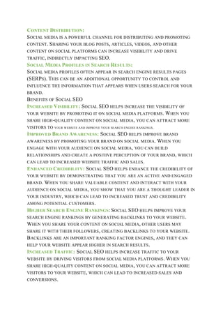 CONTENT DISTRIBUTION:
SOCIAL MEDIA IS A POWERFUL CHANNEL FOR DISTRIBUTING AND PROMOTING
CONTENT. SHARING YOUR BLOG POSTS, ARTICLES, VIDEOS, AND OTHER
CONTENT ON SOCIAL PLATFORMS CAN INCREASE VISIBILITY AND DRIVE
TRAFFIC, INDIRECTLY IMPACTING SEO.
SOCIAL MEDIA PROFILES IN SEARCH RESULTS:
SOCIAL MEDIA PROFILES OFTEN APPEAR IN SEARCH ENGINE RESULTS PAGES
(SERPS). THIS CAN BE AN ADDITIONAL OPPORTUNITY TO CONTROL AND
INFLUENCE THE INFORMATION THAT APPEARS WHEN USERS SEARCH FOR YOUR
BRAND.
BENEFITS OF SOCIAL SEO
INCREASED VISIBILITY: SOCIAL SEO HELPS INCREASE THE VISIBILITY OF
YOUR WEBSITE BY PROMOTING IT ON SOCIAL MEDIA PLATFORMS. WHEN YOU
SHARE HIGH-QUALITY CONTENT ON SOCIAL MEDIA, YOU CAN ATTRACT MORE
VISITORS TO YOUR WEBSITE AND IMPROVE YOUR SEARCH ENGINE RANKINGS.
IMPROVED BRAND AWARENESS: SOCIAL SEO HELPS IMPROVE BRAND
AWARENESS BY PROMOTING YOUR BRAND ON SOCIAL MEDIA. WHEN YOU
ENGAGE WITH YOUR AUDIENCE ON SOCIAL MEDIA, YOU CAN BUILD
RELATIONSHIPS AND CREATE A POSITIVE PERCEPTION OF YOUR BRAND, WHICH
CAN LEAD TO INCREASED WEBSITE TRAFFIC AND SALES.
ENHANCED CREDIBILITY: SOCIAL SEO HELPS ENHANCE THE CREDIBILITY OF
YOUR WEBSITE BY DEMONSTRATING THAT YOU ARE AN ACTIVE AND ENGAGED
BRAND. WHEN YOU SHARE VALUABLE CONTENT AND INTERACT WITH YOUR
AUDIENCE ON SOCIAL MEDIA, YOU SHOW THAT YOU ARE A THOUGHT LEADER IN
YOUR INDUSTRY, WHICH CAN LEAD TO INCREASED TRUST AND CREDIBILITY
AMONG POTENTIAL CUSTOMERS.
HIGHER SEARCH ENGINE RANKINGS: SOCIAL SEO HELPS IMPROVE YOUR
SEARCH ENGINE RANKINGS BY GENERATING BACKLINKS TO YOUR WEBSITE.
WHEN YOU SHARE YOUR CONTENT ON SOCIAL MEDIA, OTHER USERS MAY
SHARE IT WITH THEIR FOLLOWERS, CREATING BACKLINKS TO YOUR WEBSITE.
BACKLINKS ARE AN IMPORTANT RANKING FACTOR ENGINES, AND THEY CAN
HELP YOUR WEBSITE APPEAR HIGHER IN SEARCH RESULTS.
INCREASED TRAFFIC: SOCIAL SEO HELPS INCREASE TRAFFIC TO YOUR
WEBSITE BY DRIVING VISITORS FROM SOCIAL MEDIA PLATFORMS. WHEN YOU
SHARE HIGH-QUALITY CONTENT ON SOCIAL MEDIA, YOU CAN ATTRACT MORE
VISITORS TO YOUR WEBSITE, WHICH CAN LEAD TO INCREASED SALES AND
CONVERSIONS.
 