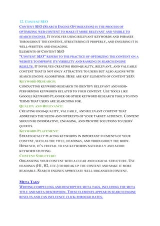 12. CONTENT SEO
CONTENT SEO (SEARCH ENGINE OPTIMIZATION) IS THE PROCESS OF
OPTIMIZING WEB CONTENT TO MAKE IT MORE RELEVANT AND VISIBLE TO
SEARCH ENGINES. IT INVOLVES USING RELEVANT KEYWORDS AND PHRASES
THROUGHOUT THE CONTENT, STRUCTURING IT PROPERLY, AND ENSURING IT IS
WELL-WRITTEN AND ENGAGING.
ELEMENTS OF CONTENT SEO
“CONTENT SEO” REFERS TO THE PRACTICE OF OPTIMIZING THE CONTENT ON A
WEBSITE TO IMPROVE ITS VISIBILITY AND RANKING IN SEARCH ENGINE
RESULTS. IT INVOLVES CREATING HIGH-QUALITY, RELEVANT, AND VALUABLE
CONTENT THAT IS NOT ONLY ATTRACTIVE TO USERS BUT ALSO ALIGNS WITH
SEARCH ENGINE ALGORITHMS. HERE ARE KEY ELEMENTS OF CONTENT SEO:
KEYWORD RESEARCH:
CONDUCTING KEYWORD RESEARCH TO IDENTIFY RELEVANT AND HIGH-
PERFORMING KEYWORDS RELATED TO YOUR CONTENT. USE TOOLS LIKE
GOOGLE KEYWORD PLANNER OR OTHER KEYWORD RESEARCH TOOLS TO FIND
TERMS THAT USERS ARE SEARCHING FOR.
QUALITY AND RELEVANCE:
CREATING HIGH-QUALITY, VALUABLE, AND RELEVANT CONTENT THAT
ADDRESSES THE NEEDS AND INTERESTS OF YOUR TARGET AUDIENCE. CONTENT
SHOULD BE INFORMATIVE, ENGAGING, AND PROVIDE SOLUTIONS TO USERS’
QUERIES.
KEYWORD PLACEMENT:
STRATEGICALLY PLACING KEYWORDS IN IMPORTANT ELEMENTS OF YOUR
CONTENT, SUCH AS THE TITLE, HEADINGS, AND THROUGHOUT THE BODY.
HOWEVER, IT’S CRUCIAL TO USE KEYWORDS NATURALLY AND AVOID
KEYWORD STUFFING.
CONTENT STRUCTURE:
ORGANIZING YOUR CONTENT WITH A CLEAR AND LOGICAL STRUCTURE. USE
HEADINGS (H1, H2, ETC.) TO BREAK UP THE CONTENT AND MAKE IT MORE
READABLE. SEARCH ENGINES APPRECIATE WELL-ORGANIZED CONTENT.
META TAGS:
WRITING COMPELLING AND DESCRIPTIVE META TAGS, INCLUDING THE META
TITLE AND META DESCRIPTION. THESE ELEMENTS APPEAR IN SEARCH ENGINE
RESULTS AND CAN INFLUENCE CLICK-THROUGH RATES.
 