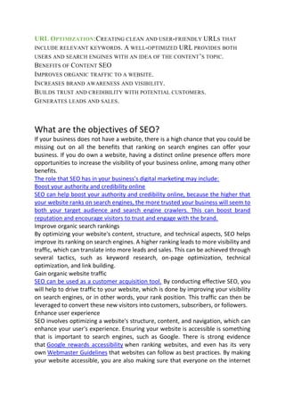 URL OPTIMIZATION:CREATING CLEAN AND USER-FRIENDLY URLS THAT
INCLUDE RELEVANT KEYWORDS. A WELL-OPTIMIZED URL PROVIDES BOTH
USERS AND SEARCH ENGINES WITH AN IDEA OF THE CONTENT’S TOPIC.
BENEFITS OF CONTENT SEO
IMPROVES ORGANIC TRAFFIC TO A WEBSITE.
INCREASES BRAND AWARENESS AND VISIBILITY.
BUILDS TRUST AND CREDIBILITY WITH POTENTIAL CUSTOMERS.
GENERATES LEADS AND SALES.
What are the objectives of SEO?
If your business does not have a website, there is a high chance that you could be
missing out on all the benefits that ranking on search engines can offer your
business. If you do own a website, having a distinct online presence offers more
opportunities to increase the visibility of your business online, among many other
benefits.
The role that SEO has in your business’s digital marketing may include:
Boost your authority and credibility online
SEO can help boost your authority and credibility online, because the higher that
your website ranks on search engines, the more trusted your business will seem to
both your target audience and search engine crawlers. This can boost brand
reputation and encourage visitors to trust and engage with the brand.
Improve organic search rankings
By optimizing your website's content, structure, and technical aspects, SEO helps
improve its ranking on search engines. A higher ranking leads to more visibility and
traffic, which can translate into more leads and sales. This can be achieved through
several tactics, such as keyword research, on-page optimization, technical
optimization, and link building.
Gain organic website traffic
SEO can be used as a customer acquisition tool. By conducting effective SEO, you
will help to drive traffic to your website, which is done by improving your visibility
on search engines, or in other words, your rank position. This traffic can then be
leveraged to convert these new visitors into customers, subscribers, or followers.
Enhance user experience
SEO involves optimizing a website's structure, content, and navigation, which can
enhance your user's experience. Ensuring your website is accessible is something
that is important to search engines, such as Google. There is strong evidence
that Google rewards accessibility when ranking websites, and even has its very
own Webmaster Guidelines that websites can follow as best practices. By making
your website accessible, you are also making sure that everyone on the internet
 