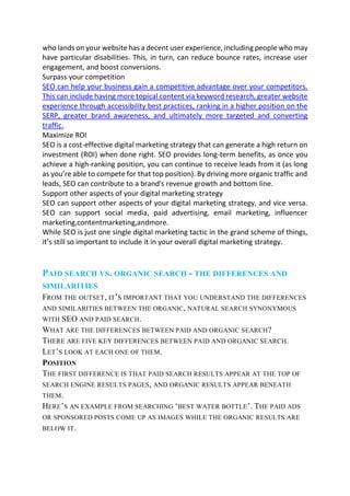 who lands on your website has a decent user experience, including people who may
have particular disabilities. This, in turn, can reduce bounce rates, increase user
engagement, and boost conversions.
Surpass your competition
SEO can help your business gain a competitive advantage over your competitors.
This can include having more topical content via keyword research, greater website
experience through accessibility best practices, ranking in a higher position on the
SERP, greater brand awareness, and ultimately more targeted and converting
traffic.
Maximize ROI
SEO is a cost-effective digital marketing strategy that can generate a high return on
investment (ROI) when done right. SEO provides long-term benefits, as once you
achieve a high-ranking position, you can continue to receive leads from it (as long
as you’re able to compete for that top position). By driving more organic traffic and
leads, SEO can contribute to a brand's revenue growth and bottom line.
Support other aspects of your digital marketing strategy
SEO can support other aspects of your digital marketing strategy, and vice versa.
SEO can support social media, paid advertising, email marketing, influencer
marketing,contentmarketing,andmore.
While SEO is just one single digital marketing tactic in the grand scheme of things,
it’s still so important to include it in your overall digital marketing strategy.
PAID SEARCH VS. ORGANIC SEARCH - THE DIFFERENCES AND
SIMILARITIES
FROM THE OUTSET, IT’S IMPORTANT THAT YOU UNDERSTAND THE DIFFERENCES
AND SIMILARITIES BETWEEN THE ORGANIC, NATURAL SEARCH SYNONYMOUS
WITH SEO AND PAID SEARCH.
WHAT ARE THE DIFFERENCES BETWEEN PAID AND ORGANIC SEARCH?
THERE ARE FIVE KEY DIFFERENCES BETWEEN PAID AND ORGANIC SEARCH.
LET’S LOOK AT EACH ONE OF THEM.
POSITION
THE FIRST DIFFERENCE IS THAT PAID SEARCH RESULTS APPEAR AT THE TOP OF
SEARCH ENGINE RESULTS PAGES, AND ORGANIC RESULTS APPEAR BENEATH
THEM.
HERE’S AN EXAMPLE FROM SEARCHING ‘BEST WATER BOTTLE’. THE PAID ADS
OR SPONSORED POSTS COME UP AS IMAGES WHILE THE ORGANIC RESULTS ARE
BELOW IT.
 