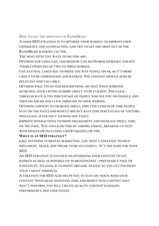 HOW TO GET THE MOST OUT OF RANKBRAIN
A GOOD SEO STRATEGY IS TO OPTIMIZE YOUR WEBSITE TO IMPROVE USER
EXPERIENCE AND SATISFACTION, AND TRY TO GET THE MOST OUT OF THE
RANKBRAIN RANKING FACTOR.
THE MOST EFFECTIVE WAYS TO DO THIS ARE:
OPTIMIZE FOR LONG-TAIL AND MEDIUM-TAIL KEYWORDS (PHRASES AND KEY
TERMS CONSISTING OF TWO TO THREE WORDS).
USE NATURAL LANGUAGE TO WRITE THE WAY PEOPLE SPEAK AS IT’S MORE
LIKELY TO BE UNDERSTOOD AND RANKED. THE CONTENT SHOULD ALSO BE
RELEVANT AND VALUABLE.
OPTIMIZE PAGE TITLES AND DESCRIPTIONS SO THAT WHEN SOMEONE
SEARCHES, YOUR LISTING IS MORE LIKELY TO BE CLICKED. THE CLICK-
THROUGH RATE IS THE PERCENTAGE OF PEOPLE WHO SEE YOU ON GOOGLE AND
THEN GO AHEAD AND CLICK THROUGH TO YOUR WEBSITE.
OPTIMIZE CONTENT TO INCREASE DWELL TIME (THE LENGTH OF TIME PEOPLE
STAY ON THE PAGE) AND REDUCE BOUNCE RATE (THE PERCENTAGE OF VISITORS
WHO LEAVE AFTER ONLY VIEWING ONE PAGE).
IMPROVE INTERACTIONS TO SHOW ENGAGEMENT AND INCREASE DWELL TIME
ON THE PAGE. YOU COULD DO THIS BY ADDING VIDEOS, BREAKING UP TEXT
WITH IMAGES OR INCLUDING EXPERT QUOTES OR TIPS.
WHAT IS AN SEO STRATEGY?
LIKE ANYTHING IN DIGITAL MARKETING, YOU NEED A STRATEGY TO HELP
IMPLEMENT, TRACK AND TWEAK TO BE SUCCESSFUL. IT’S THE SAME FOR YOUR
SEO.
AN SEO STRATEGY IS FOCUSED ON OPTIMIZING YOUR CONTENT TO GET
RANKED AS HIGH AS POSSIBLE ON SEARCH ENGINES - PREFERABLY PAGE OR
POSITION #1. ITS GOAL IS TO BOOST ORGANIC TRAFFIC SO YOU GET FOUND BY
YOUR TARGET PERSONAS.
A STRATEGY FOR SEO ALSO HELPS YOU TO STAY ON TRACK WITH YOUR
CONTENT. INSTEAD OF INVESTING TIME AND MONEY INTO CONTENT THAT
WON’T PERFORM, YOU WILL CREATE QUALITY CONTENT BASED ON
PERFORMANCE AND USER INTENT.
 