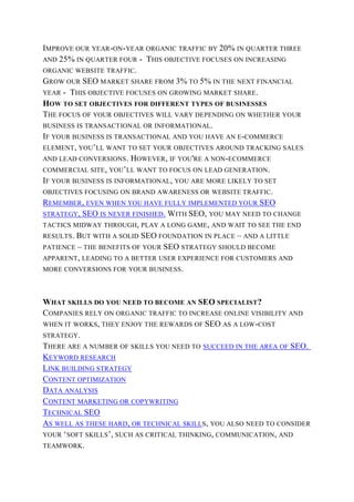 IMPROVE OUR YEAR-ON-YEAR ORGANIC TRAFFIC BY 20% IN QUARTER THREE
AND 25% IN QUARTER FOUR - THIS OBJECTIVE FOCUSES ON INCREASING
ORGANIC WEBSITE TRAFFIC.
GROW OUR SEO MARKET SHARE FROM 3% TO 5% IN THE NEXT FINANCIAL
YEAR - THIS OBJECTIVE FOCUSES ON GROWING MARKET SHARE.
HOW TO SET OBJECTIVES FOR DIFFERENT TYPES OF BUSINESSES
THE FOCUS OF YOUR OBJECTIVES WILL VARY DEPENDING ON WHETHER YOUR
BUSINESS IS TRANSACTIONAL OR INFORMATIONAL.
IF YOUR BUSINESS IS TRANSACTIONAL AND YOU HAVE AN E-COMMERCE
ELEMENT, YOU’LL WANT TO SET YOUR OBJECTIVES AROUND TRACKING SALES
AND LEAD CONVERSIONS. HOWEVER, IF YOU'RE A NON-ECOMMERCE
COMMERCIAL SITE, YOU’LL WANT TO FOCUS ON LEAD GENERATION.
IF YOUR BUSINESS IS INFORMATIONAL, YOU ARE MORE LIKELY TO SET
OBJECTIVES FOCUSING ON BRAND AWARENESS OR WEBSITE TRAFFIC.
REMEMBER, EVEN WHEN YOU HAVE FULLY IMPLEMENTED YOUR SEO
STRATEGY, SEO IS NEVER FINISHED. WITH SEO, YOU MAY NEED TO CHANGE
TACTICS MIDWAY THROUGH, PLAY A LONG GAME, AND WAIT TO SEE THE END
RESULTS. BUT WITH A SOLID SEO FOUNDATION IN PLACE – AND A LITTLE
PATIENCE – THE BENEFITS OF YOUR SEO STRATEGY SHOULD BECOME
APPARENT, LEADING TO A BETTER USER EXPERIENCE FOR CUSTOMERS AND
MORE CONVERSIONS FOR YOUR BUSINESS.
WHAT SKILLS DO YOU NEED TO BECOME AN SEO SPECIALIST?
COMPANIES RELY ON ORGANIC TRAFFIC TO INCREASE ONLINE VISIBILITY AND
WHEN IT WORKS, THEY ENJOY THE REWARDS OF SEO AS A LOW-COST
STRATEGY.
THERE ARE A NUMBER OF SKILLS YOU NEED TO SUCCEED IN THE AREA OF SEO.
KEYWORD RESEARCH
LINK BUILDING STRATEGY
CONTENT OPTIMIZATION
DATA ANALYSIS
CONTENT MARKETING OR COPYWRITING
TECHNICAL SEO
AS WELL AS THESE HARD, OR TECHNICAL SKILLS, YOU ALSO NEED TO CONSIDER
YOUR ‘SOFT SKILLS’, SUCH AS CRITICAL THINKING, COMMUNICATION, AND
TEAMWORK.
 