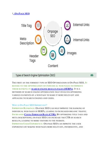 1. ON-PAGE SEO
THE FIRST AN THE FORMOST TYPE OF SEO OPTIMIZATION IS ON-PAGE SEO, IT
REFERS TO THE OPTIMIZATION OF INDIVIDUAL WEB PAGES TO IMPROVE
THEIR RANKING IN SEARCH ENGINE RESULTS PAGES (SERPS). IT IS A
METHODS OF SEARCH ENGINE OPTIMIZATION THAT INVOLVES OPTIMIZING
VARIOUS ELEMENTS OF A WEB PAGE TO MAKE IT MORE RELEVANT AND
APPEALING TO SEARCH ENGINES AND USERS.
WHY IS ON-PAGE SEO IMPORTANT?
IMPROVED RANKINGS: ON-PAGE SEO CAN HELP IMPROVE THE RANKING OF
INDIVIDUAL WEB PAGES IN SERPS, LEADING TO INCREASED ORGANIC TRAFFIC.
INCREASED CLICK-THROUGH RATE (CTR): BY OPTIMIZING TITLE TAGS AND
META DESCRIPTIONS, ON-PAGE SEO CAN INCREASE THE CTR OF SEARCH
RESULTS, LEADING TO MORE VISITORS TO THE WEBSITE.
IMPROVED USER EXPERIENCE: ON-PAGE SEO CAN IMPROVE THE USER
EXPERIENCE BY MAKING WEB PAGES MORE RELEVANT, INFORMATIVE, AND
 