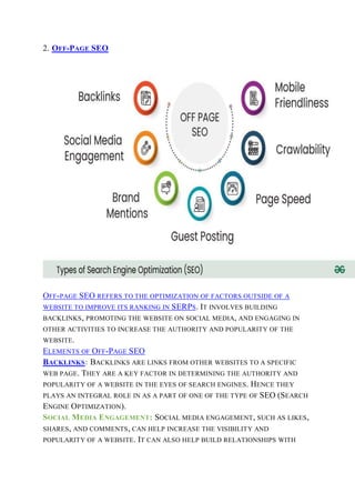 2. OFF-PAGE SEO
OFF-PAGE SEO REFERS TO THE OPTIMIZATION OF FACTORS OUTSIDE OF A
WEBSITE TO IMPROVE ITS RANKING IN SERPS. IT INVOLVES BUILDING
BACKLINKS, PROMOTING THE WEBSITE ON SOCIAL MEDIA, AND ENGAGING IN
OTHER ACTIVITIES TO INCREASE THE AUTHORITY AND POPULARITY OF THE
WEBSITE.
ELEMENTS OF OFF-PAGE SEO
BACKLINKS: BACKLINKS ARE LINKS FROM OTHER WEBSITES TO A SPECIFIC
WEB PAGE. THEY ARE A KEY FACTOR IN DETERMINING THE AUTHORITY AND
POPULARITY OF A WEBSITE IN THE EYES OF SEARCH ENGINES. HENCE THEY
PLAYS AN INTEGRAL ROLE IN AS A PART OF ONE OF THE TYPE OF SEO (SEARCH
ENGINE OPTIMIZATION).
SOCIAL MEDIA ENGAGEMENT: SOCIAL MEDIA ENGAGEMENT, SUCH AS LIKES,
SHARES, AND COMMENTS, CAN HELP INCREASE THE VISIBILITY AND
POPULARITY OF A WEBSITE. IT CAN ALSO HELP BUILD RELATIONSHIPS WITH
 