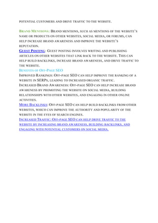 POTENTIAL CUSTOMERS AND DRIVE TRAFFIC TO THE WEBSITE.
BRAND MENTIONS: BRAND MENTIONS, SUCH AS MENTIONS OF THE WEBSITE’S
NAME OR PRODUCTS ON OTHER WEBSITES, SOCIAL MEDIA, OR FORUMS, CAN
HELP INCREASE BRAND AWARENESS AND IMPROVE THE WEBSITE’S
REPUTATION.
GUEST POSTING: GUEST POSTING INVOLVES WRITING AND PUBLISHING
ARTICLES ON OTHER WEBSITES THAT LINK BACK TO THE WEBSITE. THIS CAN
HELP BUILD BACKLINKS, INCREASE BRAND AWARENESS, AND DRIVE TRAFFIC TO
THE WEBSITE.
BENEFITS OF OFF-PAGE SEO
IMPROVED RANKINGS: OFF-PAGE SEO CAN HELP IMPROVE THE RANKING OF A
WEBSITE IN SERPS, LEADING TO INCREASED ORGANIC TRAFFIC.
INCREASED BRAND AWARENESS: OFF-PAGE SEO CAN HELP INCREASE BRAND
AWARENESS BY PROMOTING THE WEBSITE ON SOCIAL MEDIA, BUILDING
RELATIONSHIPS WITH OTHER WEBSITES, AND ENGAGING IN OTHER ONLINE
ACTIVITIES.
MORE BACKLINKS: OFF-PAGE SEO CAN HELP BUILD BACKLINKS FROM OTHER
WEBSITES, WHICH CAN IMPROVE THE AUTHORITY AND POPULARITY OF THE
WEBSITE IN THE EYES OF SEARCH ENGINES.
INCREASED TRAFFIC: OFF-PAGE SEO CAN HELP DRIVE TRAFFIC TO THE
WEBSITE BY INCREASING BRAND AWARENESS, BUILDING BACKLINKS, AND
ENGAGING WITH POTENTIAL CUSTOMERS ON SOCIAL MEDIA.
 
