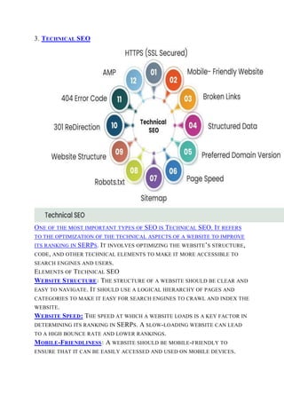 3. TECHNICAL SEO
ONE OF THE MOST IMPORTANT TYPES OF SEO IS TECHNICAL SEO. IT REFERS
TO THE OPTIMIZATION OF THE TECHNICAL ASPECTS OF A WEBSITE TO IMPROVE
ITS RANKING IN SERPS. IT INVOLVES OPTIMIZING THE WEBSITE’S STRUCTURE,
CODE, AND OTHER TECHNICAL ELEMENTS TO MAKE IT MORE ACCESSIBLE TO
SEARCH ENGINES AND USERS.
ELEMENTS OF TECHNICAL SEO
WEBSITE STRUCTURE: THE STRUCTURE OF A WEBSITE SHOULD BE CLEAR AND
EASY TO NAVIGATE. IT SHOULD USE A LOGICAL HIERARCHY OF PAGES AND
CATEGORIES TO MAKE IT EASY FOR SEARCH ENGINES TO CRAWL AND INDEX THE
WEBSITE.
WEBSITE SPEED: THE SPEED AT WHICH A WEBSITE LOADS IS A KEY FACTOR IN
DETERMINING ITS RANKING IN SERPS. A SLOW-LOADING WEBSITE CAN LEAD
TO A HIGH BOUNCE RATE AND LOWER RANKINGS.
MOBILE-FRIENDLINESS: A WEBSITE SHOULD BE MOBILE-FRIENDLY TO
ENSURE THAT IT CAN BE EASILY ACCESSED AND USED ON MOBILE DEVICES.
 