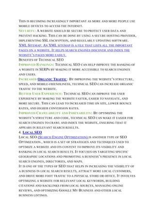 THIS IS BECOMING INCREASINGLY IMPORTANT AS MORE AND MORE PEOPLE USE
MOBILE DEVICES TO ACCESS THE INTERNET.
SECURITY: A WEBSITE SHOULD BE SECURE TO PROTECT USER DATA AND
PREVENT HACKING. THIS CAN BE DONE BY USING A SECURE HOSTING PROVIDER,
IMPLEMENTING SSL ENCRYPTION, AND REGULARLY UPDATING SOFTWARE.
XML SITEMAP: AN XML SITEMAP IS A FILE THAT LISTS ALL THE IMPORTANT
PAGES ON A WEBSITE. IT HELPS SEARCH ENGINES DISCOVER AND INDEX THE
WEBSITE’S PAGES MORE EASILY.
BENEFITS OF TECHNICAL SEO
IMPROVED RANKINGS: TECHNICAL SEO CAN HELP IMPROVE THE RANKING OF
A WEBSITE IN SERPS BY MAKING IT MORE ACCESSIBLE TO SEARCH ENGINES
AND USERS.
INCREASED ORGANIC TRAFFIC: BY IMPROVING THE WEBSITE’S STRUCTURE,
SPEED, AND MOBILE-FRIENDLINESS, TECHNICAL SEO CAN INCREASE ORGANIC
TRAFFIC TO THE WEBSITE.
BETTER USER EXPERIENCE: TECHNICAL SEO CAN IMPROVE THE USER
EXPERIENCE BY MAKING THE WEBSITE FASTER, EASIER TO NAVIGATE, AND
MORE SECURE. THIS CAN LEAD TO INCREASED TIME ON SITE, LOWER BOUNCE
RATES, AND HIGHER CONVERSION RATES.
IMPROVED CRAWLABILITY AND INDEXABILITY: BY OPTIMIZING THE
WEBSITE’S STRUCTURE AND CODE, TECHNICAL SEO CAN MAKE IT EASIER FOR
SEARCH ENGINES TO CRAWL AND INDEX THE WEBSITE, ENSURING THAT IT
APPEARS IN RELEVANT SEARCH RESULTS.
4. LOCAL SEO
LOCAL SEO (SEARCH ENGINE OPTIMIZATION) IS ANOTHER TYPE OF SEO
OPTIMIZATION , WHICH IS A SET OF STRATEGIES AND TECHNIQUES USED TO
OPTIMIZE A WEBSITE AND ITS CONTENT TO IMPROVE ITS VISIBILITY AND
RANKING IN LOCAL SEARCH RESULTS. IT FOCUSES ON TARGETING SPECIFIC
GEOGRAPHIC LOCATIONS AND PROMOTING A BUSINESS’S PRESENCE IN LOCAL
SEARCH ENGINES, DIRECTORIES, AND MAPS.
IT IS ONE OF THE TYPES OF SEO THAT HELPS IN INCREASING THE VISIBILITY OF
A BUSINESS IN LOCAL SEARCH RESULTS, ATTRACT MORE LOCAL CUSTOMERS,
AND DRIVE MORE FOOT TRAFFIC TO A PHYSICAL STORE OR OFFICE. IT INVOLVES
OPTIMIZING A WEBSITE FOR RELEVANT LOCAL KEYWORDS, BUILDING
CITATIONS AND BACKLINKS FROM LOCAL SOURCES, MANAGING ONLINE
REVIEWS, AND OPTIMIZING GOOGLE MY BUSINESS AND OTHER LOCAL
BUSINESS LISTINGS.
 