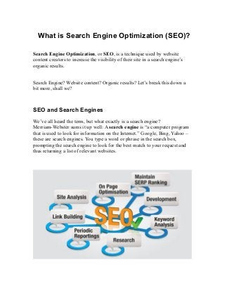 What is Search Engine Optimization (SEO)?
Search Engine Optimization, or SEO, is a technique used by website
content creators to increase the visibility of their site in a search engine’s
organic results.
Search Engine? Website content? Organic results? Let’s break this down a
bit more, shall we?
SEO and Search Engines
We’ve all heard the term, but what exactly is a search engine?
Merriam-Webster sums it up well: A search engine is “a computer program
that is used to look for information on the Internet.” Google, Bing, Yahoo –
these are search engines. You type a word or phrase in the search box,
prompting the search engine to look for the best match to your request and
thus returning a list of relevant websites.
 