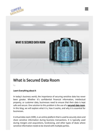 What is Secured Data Room
Learn Everything about it
In today’s business world, the importance of securing sensitive data has never
been greater. Whether it’s con dential nancial information, intellectual
property, or customer data, businesses need to ensure that their data is kept
safe and secure. One solution to this problem is the use of a secured data room.
In this blog, we will explore what it is, how it works, and why it is essential for
businesses.
A virtual data room (VDR), is an online platform that is used to securely store and
share sensitive information during business transactions. It is typically used
during mergers and acquisitions, fundraising, and other types of deals where
sensitive information needs to be shared with multiple parties.
by

 