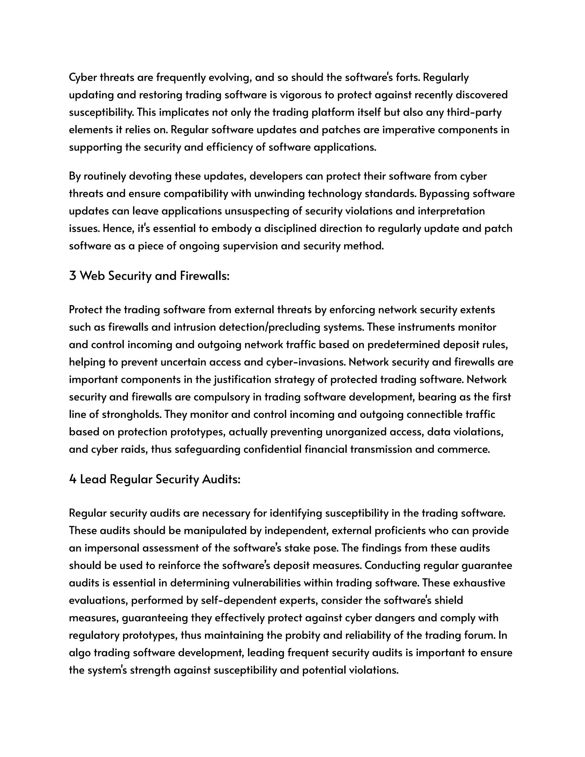 Cyber threats are frequently evolving, and so should the software's forts. Regularly
updating and restoring trading software is vigorous to protect against recently discovered
susceptibility. This implicates not only the trading platform itself but also any third-party
elements it relies on. Regular software updates and patches are imperative components in
supporting the security and efficiency of software applications.
By routinely devoting these updates, developers can protect their software from cyber
threats and ensure compatibility with unwinding technology standards. Bypassing software
updates can leave applications unsuspecting of security violations and interpretation
issues. Hence, it's essential to embody a disciplined direction to regularly update and patch
software as a piece of ongoing supervision and security method.
3 Web Security and Firewalls:
Protect the trading software from external threats by enforcing network security extents
such as firewalls and intrusion detection/precluding systems. These instruments monitor
and control incoming and outgoing network traffic based on predetermined deposit rules,
helping to prevent uncertain access and cyber-invasions. Network security and firewalls are
important components in the justification strategy of protected trading software. Network
security and firewalls are compulsory in trading software development, bearing as the first
line of strongholds. They monitor and control incoming and outgoing connectible traffic
based on protection prototypes, actually preventing unorganized access, data violations,
and cyber raids, thus safeguarding confidential financial transmission and commerce.
4 Lead Regular Security Audits:
Regular security audits are necessary for identifying susceptibility in the trading software.
These audits should be manipulated by independent, external proficients who can provide
an impersonal assessment of the software’s stake pose. The findings from these audits
should be used to reinforce the software’s deposit measures. Conducting regular guarantee
audits is essential in determining vulnerabilities within trading software. These exhaustive
evaluations, performed by self-dependent experts, consider the software's shield
measures, guaranteeing they effectively protect against cyber dangers and comply with
regulatory prototypes, thus maintaining the probity and reliability of the trading forum. In
algo trading software development, leading frequent security audits is important to ensure
the system's strength against susceptibility and potential violations.
 