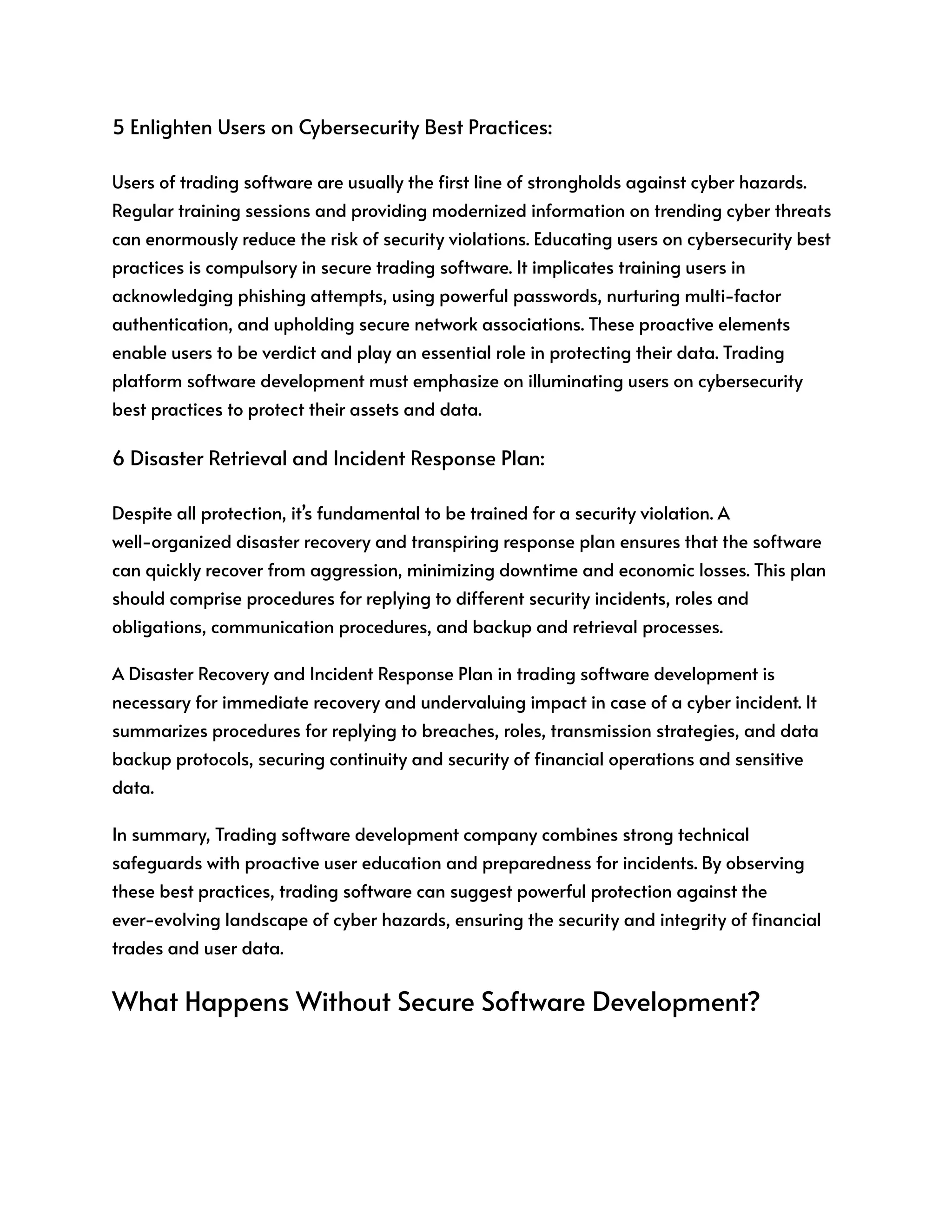 5 Enlighten Users on Cybersecurity Best Practices:
Users of trading software are usually the first line of strongholds against cyber hazards.
Regular training sessions and providing modernized information on trending cyber threats
can enormously reduce the risk of security violations. Educating users on cybersecurity best
practices is compulsory in secure trading software. It implicates training users in
acknowledging phishing attempts, using powerful passwords, nurturing multi-factor
authentication, and upholding secure network associations. These proactive elements
enable users to be verdict and play an essential role in protecting their data. Trading
platform software development must emphasize on illuminating users on cybersecurity
best practices to protect their assets and data.
6 Disaster Retrieval and Incident Response Plan:
Despite all protection, it’s fundamental to be trained for a security violation. A
well-organized disaster recovery and transpiring response plan ensures that the software
can quickly recover from aggression, minimizing downtime and economic losses. This plan
should comprise procedures for replying to different security incidents, roles and
obligations, communication procedures, and backup and retrieval processes.
A Disaster Recovery and Incident Response Plan in trading software development is
necessary for immediate recovery and undervaluing impact in case of a cyber incident. It
summarizes procedures for replying to breaches, roles, transmission strategies, and data
backup protocols, securing continuity and security of financial operations and sensitive
data.
In summary, Trading software development company combines strong technical
safeguards with proactive user education and preparedness for incidents. By observing
these best practices, trading software can suggest powerful protection against the
ever-evolving landscape of cyber hazards, ensuring the security and integrity of financial
trades and user data.
What Happens Without Secure Software Development?
 