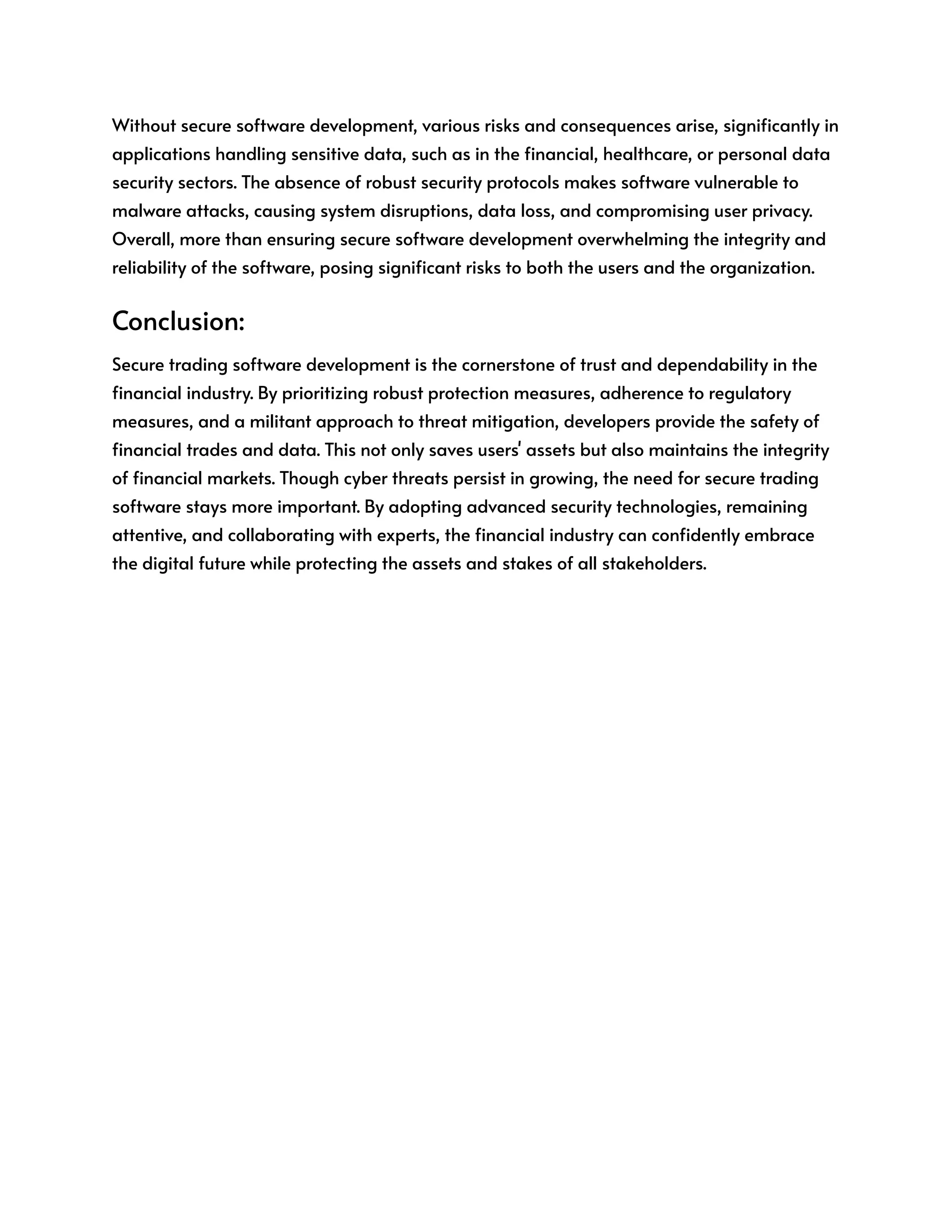 Without secure software development, various risks and consequences arise, significantly in
applications handling sensitive data, such as in the financial, healthcare, or personal data
security sectors. The absence of robust security protocols makes software vulnerable to
malware attacks, causing system disruptions, data loss, and compromising user privacy.
Overall, more than ensuring secure software development overwhelming the integrity and
reliability of the software, posing significant risks to both the users and the organization.
Conclusion:
Secure trading software development is the cornerstone of trust and dependability in the
financial industry. By prioritizing robust protection measures, adherence to regulatory
measures, and a militant approach to threat mitigation, developers provide the safety of
financial trades and data. This not only saves users' assets but also maintains the integrity
of financial markets. Though cyber threats persist in growing, the need for secure trading
software stays more important. By adopting advanced security technologies, remaining
attentive, and collaborating with experts, the financial industry can confidently embrace
the digital future while protecting the assets and stakes of all stakeholders.
 