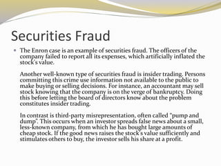 Securities Fraud
 The Enron case is an example of securities fraud. The officers of the
company failed to report all its expenses, which artificially inflated the
stock's value.
Another well-known type of securities fraud is insider trading. Persons
committing this crime use information not available to the public to
make buying or selling decisions. For instance, an accountant may sell
stock knowing that the company is on the verge of bankruptcy. Doing
this before letting the board of directors know about the problem
constitutes insider trading.
In contrast is third-party misrepresentation, often called “pump and
dump”. This occurs when an investor spreads false news about a small,
less-known company, from which he has bought large amounts of
cheap stock. If the good news raises the stock's value sufficiently and
stimulates others to buy, the investor sells his share at a profit.
 