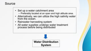 Source
• Set up a water catchment area
– Preferably located at an open and high altitude area.
• Alternatively, we can utilize the high salinity water
from the ocean.
• Rainwater harvesting system
• All water supplies undergo water treatment
process before being distributed
Water Distribution
System
 