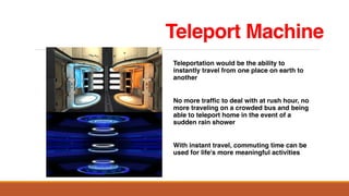 Teleport Machine
Teleportation would be the ability to
instantly travel from one place on earth to
another
No more traffic to deal with at rush hour, no
more traveling on a crowded bus and being
able to teleport home in the event of a
sudden rain shower
With instant travel, commuting time can be
used for life's more meaningful activities
 
