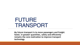 FUTURE
TRANSPORT
My future transport is to move passengers and freight
faster, in greater quantities, safely and efficiently
remains the core motivation to improve transport
technology
 