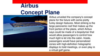 Airbus
Concept Plane
Airbus unveiled the company's concept
plane for the future with some pretty
funky design features. Most striking is the
large panoramic roof that makes up the
front portion of the plane, which Airbus
says could be made of a biopolymer that
would allow passengers to control how
much light is let into the cabin. Inside,
passengers would have personalized
zones with high-definition holographic
displays to hold meetings, or even play in
a virtual golf game.
 