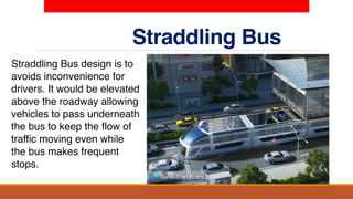 Straddling Bus
Straddling Bus design is to
avoids inconvenience for
drivers. It would be elevated
above the roadway allowing
vehicles to pass underneath
the bus to keep the flow of
traffic moving even while
the bus makes frequent
stops.
 