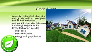 Green Button
• A special meter which shows the
energy data and turn on all green
tech in each residence.
• resident will always be fully aware of
the energy usage at times.
• Green tech which includes
– solar panel
– mini wind turbine
– energy saving appliances
 