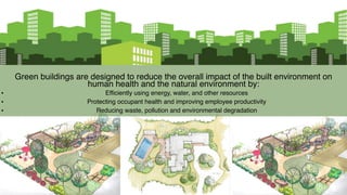 Green buildings are designed to reduce the overall impact of the built environment on
human health and the natural environment by:
• Efficiently using energy, water, and other resources
• Protecting occupant health and improving employee productivity
• Reducing waste, pollution and environmental degradation
 