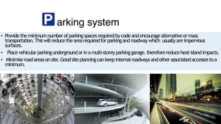 arking system
• Providetheminimumnumberofparkingspacesrequiredbycodeandencouragealternativeormass
transportation.Thiswillreducethearearequiredforparkingandroadwaywhich usuallyareimpervious
surfaces.
• Placevehicularparkingundergroundorinamulti-storeyparkinggarage.thereforereduceheatislandimpacts.
• Minimiseroadareasonsite.Goodsiteplanningcankeepinternalroadwaysandotherassociatedaccessestoa
minimum.
 