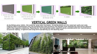 VERTICAL GREEN WALLS
As buildings grow taller, the exterior area also increases. Growing plants on the external walls not only
reduces heat transmission into the building but also protects the façade from weathering and forms feature
walls that express creativity. Planning for vertical green walls requires early consideration for maintenance,
structural safety, irrigation and long-term durability of the backing wall.
 