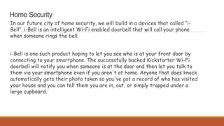 Home Security
In our future city of home security, we will build in a devices that called “i-
Bell”. i-Bell is an intelligent Wi-Fi enabled doorbell that will call your phone
when someone rings the bell.
i-Bell is one such product hoping to let you see who is at your front door by
connecting to your smartphone. The successfully backed Kickstarter Wi-Fi
doorbell will notify you when someone is at the door and then let you talk to
them via your smartphone even if you aren't at home. Anyone that does knock
automatically gets their photo taken so you've got a record of who has visited
your house and you can tell them you are in, out, or simply trapped under a
large cupboard.
 