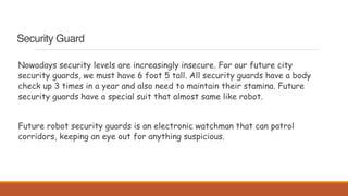 Security Guard
Nowadays security levels are increasingly insecure. For our future city
security guards, we must have 6 foot 5 tall. All security guards have a body
check up 3 times in a year and also need to maintain their stamina. Future
security guards have a special suit that almost same like robot.
Future robot security guards is an electronic watchman that can patrol
corridors, keeping an eye out for anything suspicious.
 