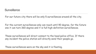 Surveillance
For our future city there will be only 5 surveillances around all the city.
For the current surveillances only can reach until 90 degree, for the future
one it can turn 360 degree and it is full high definition surveillances.
These surveillances will direct connect to the head police office. If there
any incident the police station will directly send their people go.
These surveillances were on the sky and it is floating.
 
