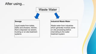 After using...
Waste Water
Sewage
Liquid waste from toilets,
baths and showers, kitchen,
that is disposed via sewers,
trucking or on site treatment
systems
Industrial Waste Water
Waste water from industries
which generally involves some
on site processing before
channeling to the water
treatment system
 