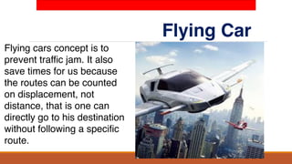 Flying Car
Flying cars concept is to
prevent traffic jam. It also
save times for us because
the routes can be counted
on displacement, not
distance, that is one can
directly go to his destination
without following a specific
route.
 