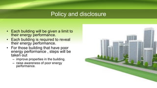 Policy and disclosure
• Each building will be given a limit to
their energy performance.
• Each building is required to reveal
their energy performance.
• For those building that have poor
energy performance , steps will be
taken out
– improve properties in the building.
– raise awareness of poor energy
performance.
 