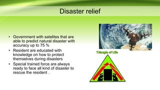 Disaster relief
• Government with satelites that are
able to predict natural disaster with
accuracy up to 75 %
• Resident are educated with
knowledge on how to protect
themselves during disasters
• Special trained force are always
ready to face all kind of disaster to
rescue the resident .
 