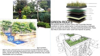 GROUND GREENERY
External ground greenery is the most effective strategy to protect
against heat build-up and control ambient temperatures at a macro
level. External landscaping at ground level may be in the form of trees,
palms, shrubs and turfing. The landscaping plan sometimes may include
waterbodies such as fountains .
GREEN ROOFS
The greatest benefit of green roofs is that it provides thermal
insulation to interior spaces below it and also becomes a habitable
space for people and animals, thereby promoting biodiversity. These
also help to slow storm water runoff and improve its quality.
 