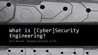 What is [Cyber]Security
Engineering?
Harry McLaren – Managing Consultant at ECS
 