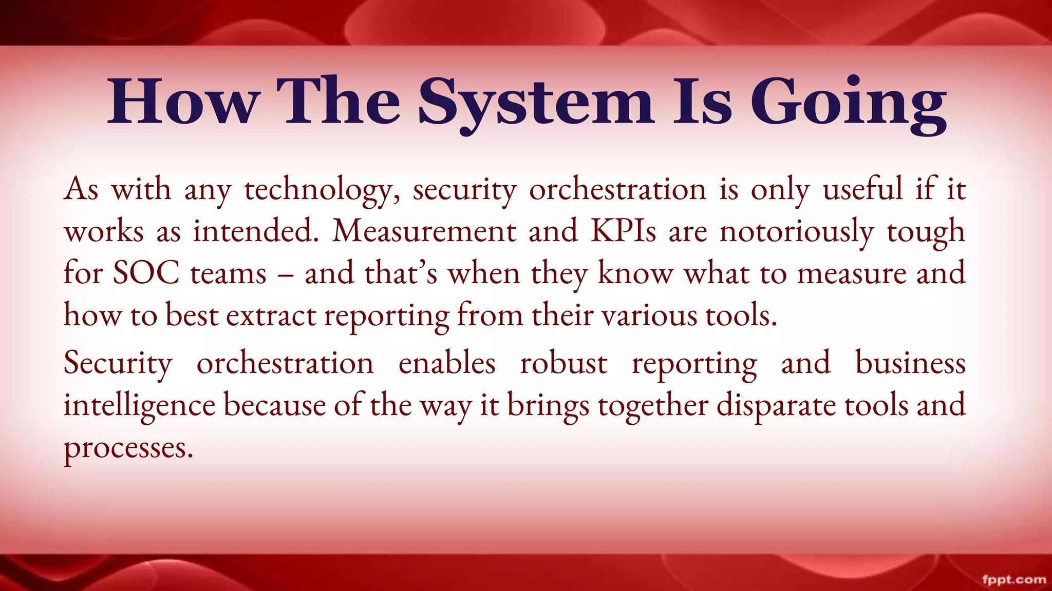 How The System Is Going
As with any technology, security orchestration is only useful if it
works as intended. Measurement and KPIs are notoriously tough
for SOC teams – and that’s when they know what to measure and
how to best extract reporting from their various tools.
Security orchestration enables robust reporting and business
intelligence because of the way it brings together disparate tools and
processes.
 