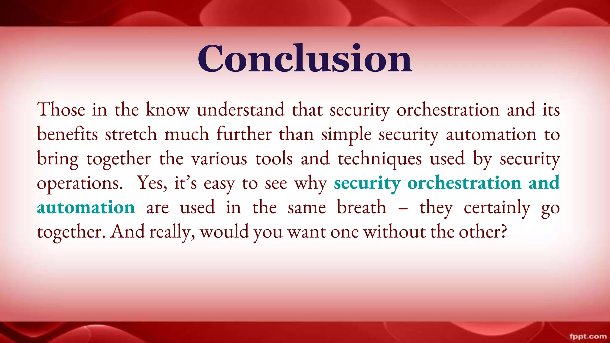 Conclusion
Those in the know understand that security orchestration and its
benefits stretch much further than simple security automation to
bring together the various tools and techniques used by security
operations. Yes, it’s easy to see why security orchestration and
automation are used in the same breath – they certainly go
together. And really, would you want one without the other?
 