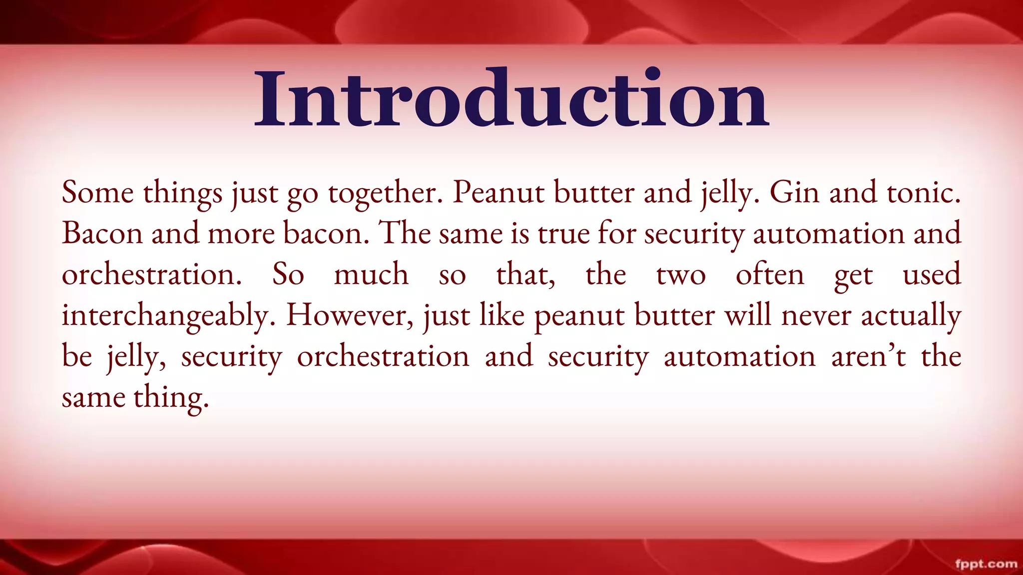 Introduction
Some things just go together. Peanut butter and jelly. Gin and tonic.
Bacon and more bacon. The same is true for security automation and
orchestration. So much so that, the two often get used
interchangeably. However, just like peanut butter will never actually
be jelly, security orchestration and security automation aren’t the
same thing.
 